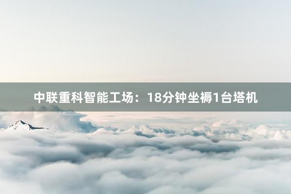 中联重科智能工场：18分钟坐褥1台塔机