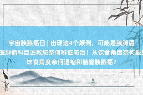 宇宙胰腺癌日 | 出现这4个颠倒，可能是胰腺癌在告诫！！！中医肿瘤科巨匠教您奈何辨证防治！从饮食角度奈何退缩和搪塞胰腺癌？