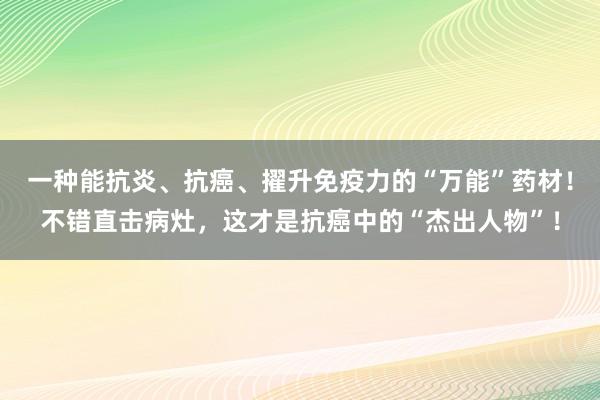 一种能抗炎、抗癌、擢升免疫力的“万能”药材！不错直击病灶，这才是抗癌中的“杰出人物”！