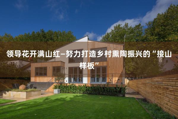 领导花开满山红—努力打造乡村熏陶振兴的“接山样板”