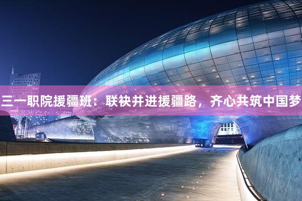 三一职院援疆班：联袂并进援疆路，齐心共筑中国梦