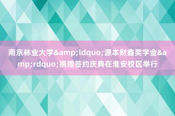南京林业大学&ldquo;源本财鑫奖学金&rdquo;捐赠签约庆典在淮安校区举行