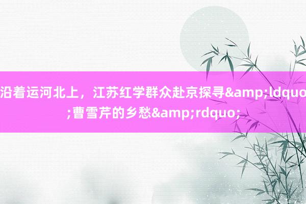 沿着运河北上，江苏红学群众赴京探寻&ldquo;曹雪芹的乡愁&rdquo;