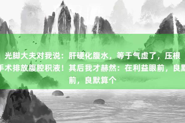 光脚大夫对我说：肝硬化腹水，等于气虚了，压根无用手术排放腹腔积液！其后我才赫然：在利益眼前，良默算个