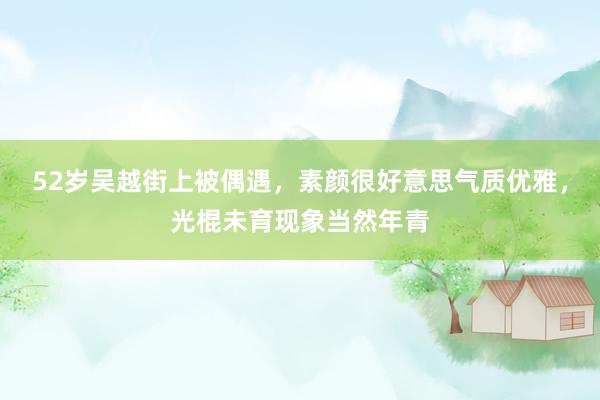 52岁吴越街上被偶遇，素颜很好意思气质优雅，光棍未育现象当然年青