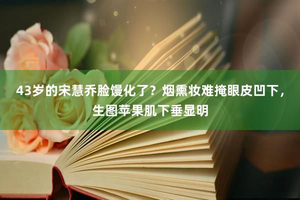 43岁的宋慧乔脸馒化了？烟熏妆难掩眼皮凹下，生图苹果肌下垂显明