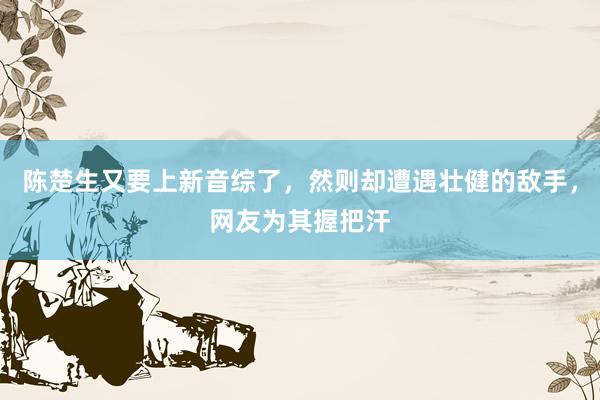 陈楚生又要上新音综了，然则却遭遇壮健的敌手，网友为其握把汗