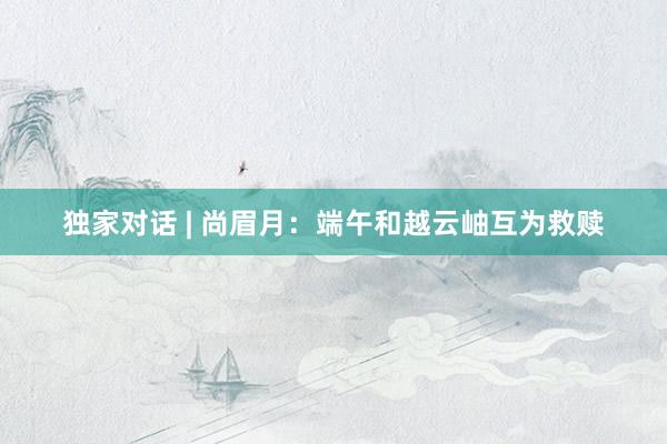 独家对话 | 尚眉月：端午和越云岫互为救赎