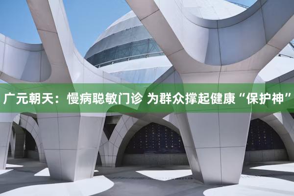 广元朝天：慢病聪敏门诊 为群众撑起健康“保护神”