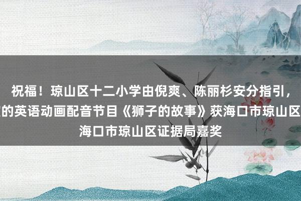 祝福！琼山区十二小学由倪爽、陈丽杉安分指引，李梓桐参演的英语动画配音节目《狮子的故事》获海口市琼山区证据局嘉奖