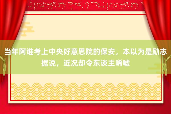当年阿谁考上中央好意思院的保安，本以为是励志据说，近况却令东谈主唏嘘