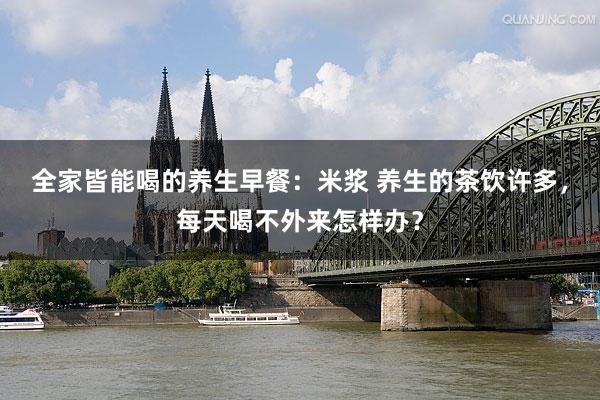 全家皆能喝的养生早餐：米浆 养生的茶饮许多，每天喝不外来怎样办？