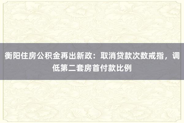 衡阳住房公积金再出新政：取消贷款次数戒指，调低第二套房首付款比例